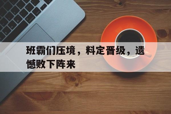 包含班霸们压境，料定晋级，遗憾败下阵来的词条